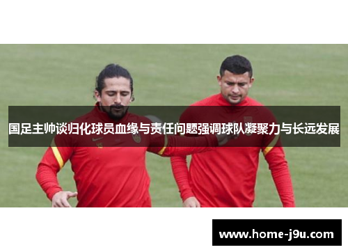 国足主帅谈归化球员血缘与责任问题强调球队凝聚力与长远发展
