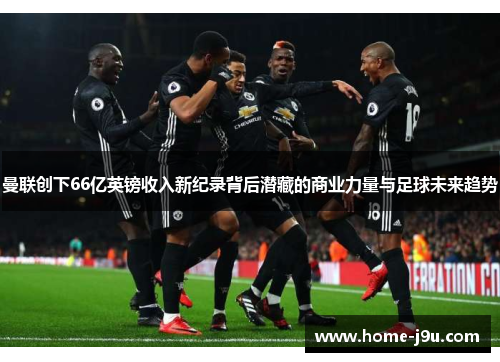 曼联创下66亿英镑收入新纪录背后潜藏的商业力量与足球未来趋势