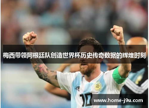 梅西带领阿根廷队创造世界杯历史传奇数据的辉煌时刻