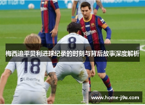 梅西追平贝利进球纪录的时刻与背后故事深度解析