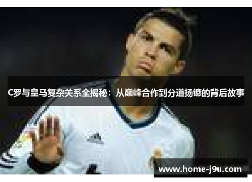 C罗与皇马复杂关系全揭秘：从巅峰合作到分道扬镳的背后故事