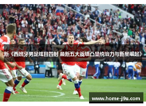 新《西班牙男足炫目四射 最新五大战绩凸显统治力与新星崛起》